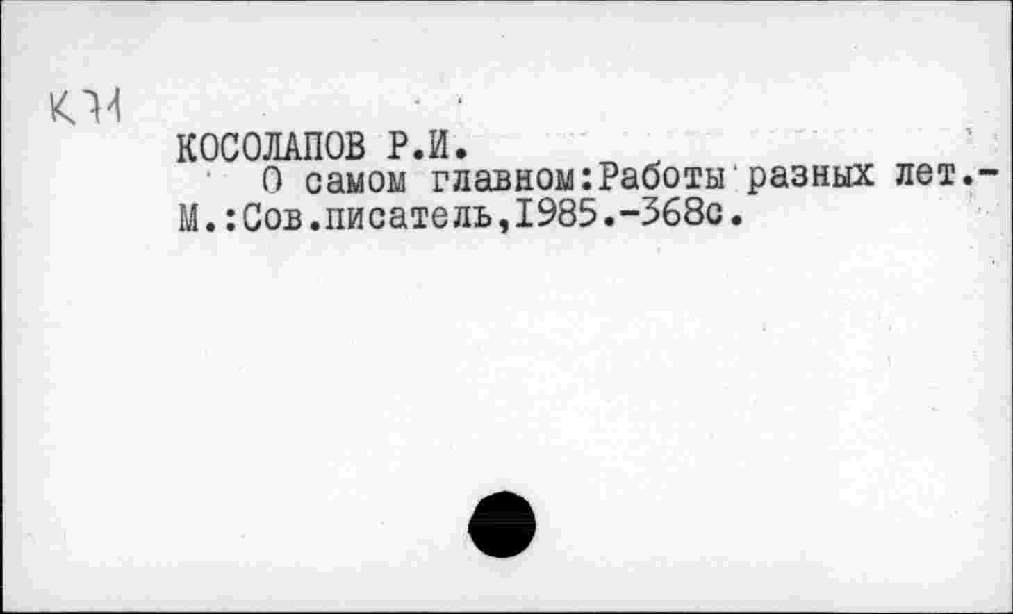 ﻿о
КОСОЛАПОВ Р.И.
О самом главном:Работы разных лет.
М.:Сов.писатель,1985.-368с.